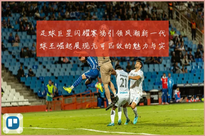 足球巨星闪耀赛场引领风潮新一代球王崛起展现无可匹敌的魅力与实力