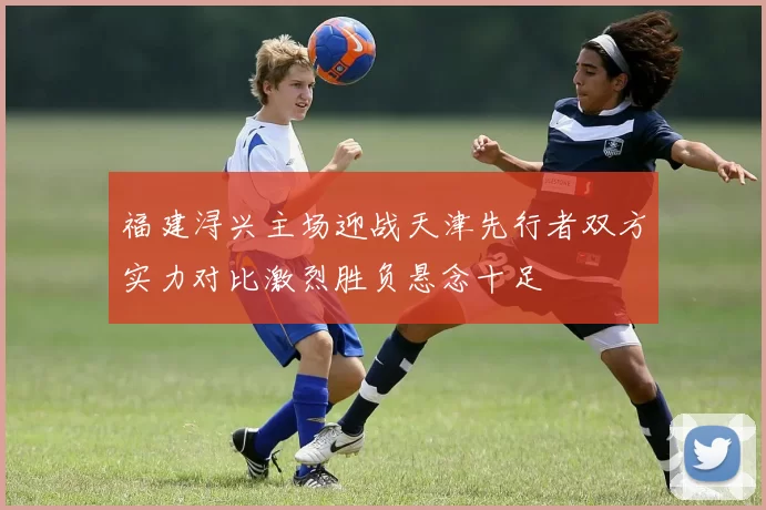 福建浔兴主场迎战天津先行者双方实力对比激烈胜负悬念十足