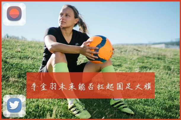李金羽未来能否扛起国足大旗