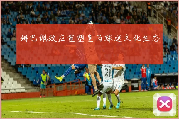 姆巴佩效应重塑皇马球迷文化生态