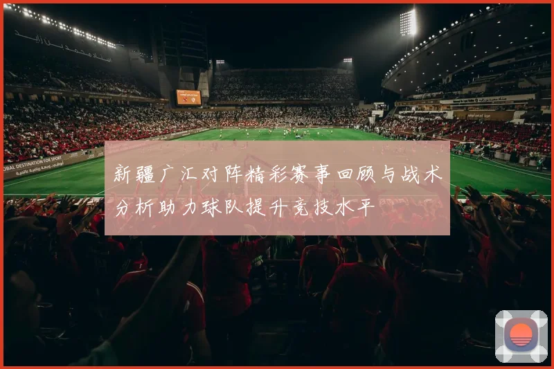 新疆广汇对阵精彩赛事回顾与战术分析助力球队提升竞技水平