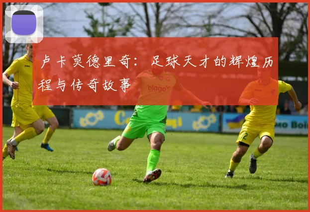 卢卡莫德里奇：足球天才的辉煌历程与传奇故事