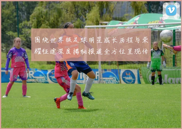 围绕世界级足球明星成长历程与荣耀征途深度揭秘报道全方位呈现传奇故事