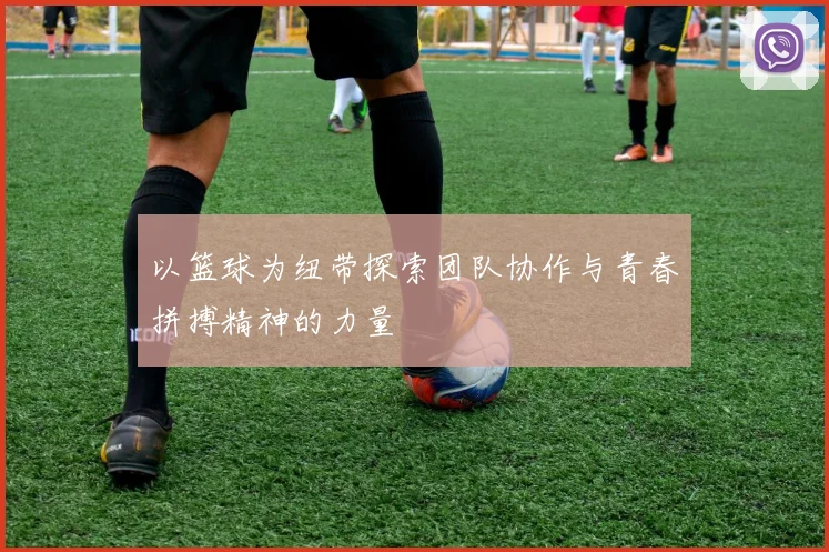 以篮球为纽带探索团队协作与青春拼搏精神的力量