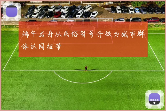 端午龙舟从民俗符号升级为城市群体认同纽带
