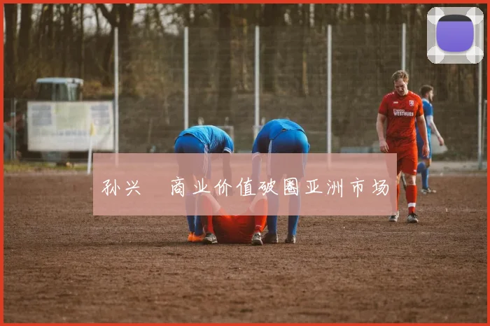 孙兴慜商业价值破圈亚洲市场