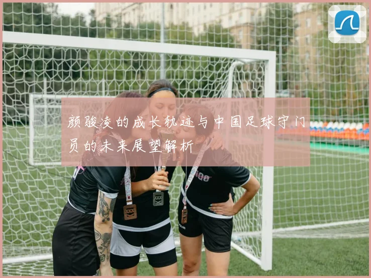 颜骏凌的成长轨迹与中国足球守门员的未来展望解析