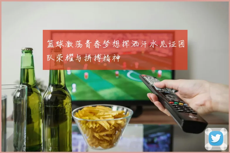 篮球激荡青春梦想挥洒汗水见证团队荣耀与拼搏精神