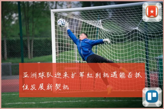 亚洲球队迎来扩军红利机遇能否抓住发展新契机