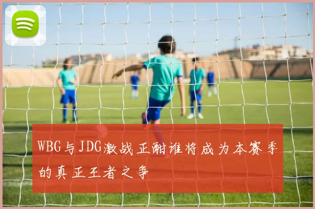 WBG与JDG激战正酣谁将成为本赛季的真正王者之争