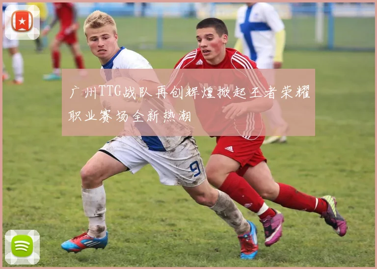 广州TTG战队再创辉煌掀起王者荣耀职业赛场全新热潮