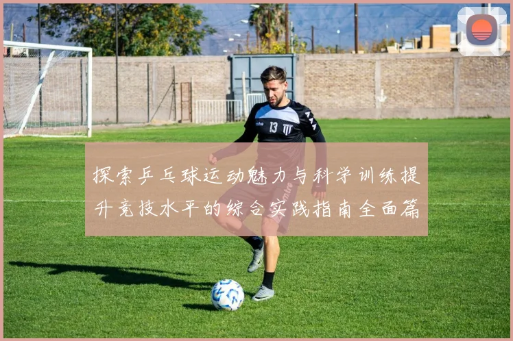 探索乒乓球运动魅力与科学训练提升竞技水平的综合实践指南全面篇